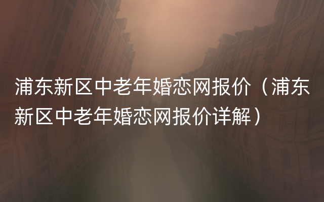 浦东新区中老年婚恋网报价（浦东新区中老年婚恋网报价详解）