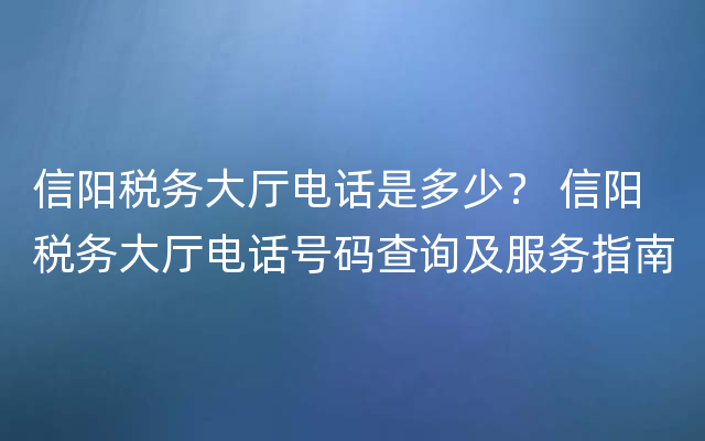 信阳税务大厅电话是多少？ 信阳税务大厅电话号码查询及服务指南