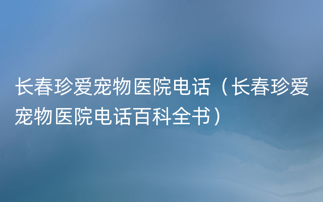 长春珍爱宠物医院电话（长春珍爱宠物医院电话百科全书）