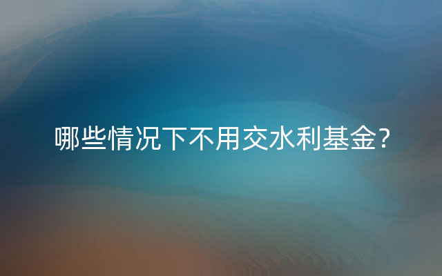 哪些情况下不用交水利基金？