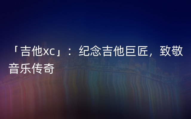 「吉他xc」：纪念吉他巨匠，致敬音乐传奇