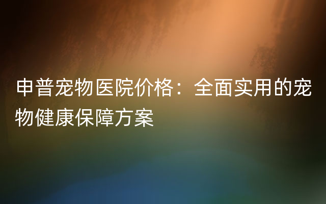 申普宠物医院价格：全面实用的宠物健康保障方案