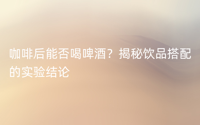 咖啡后能否喝啤酒？揭秘饮品搭配的实验结论