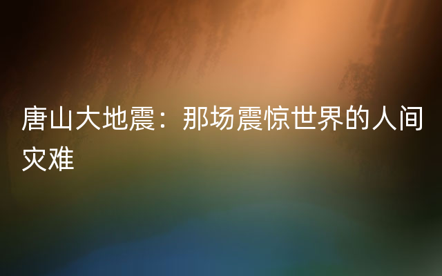 唐山大地震：那场震惊世界的人间灾难