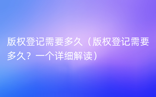 版权登记需要多久（版权登记需要多久？一个详细解读）