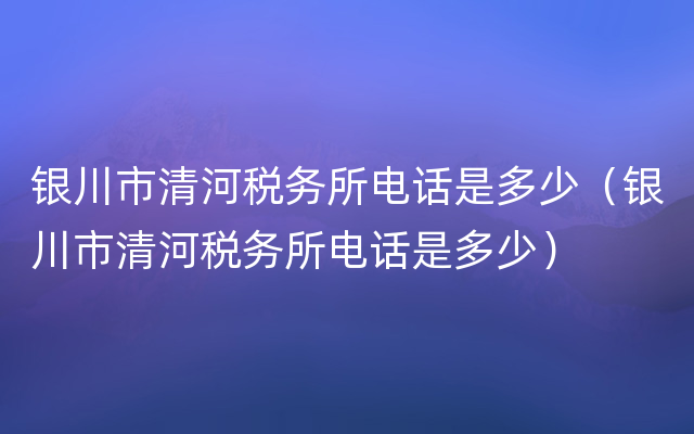 银川市清河税务所电话是多少（银川市清河税务所电话是多少）