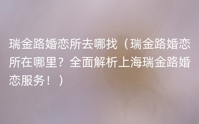 瑞金路婚恋所去哪找（瑞金路婚恋所在哪里？全面解析上海瑞金路婚恋服务！）