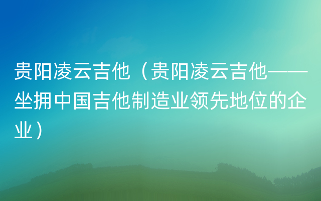 贵阳凌云吉他（贵阳凌云吉他——坐拥中国吉他制造