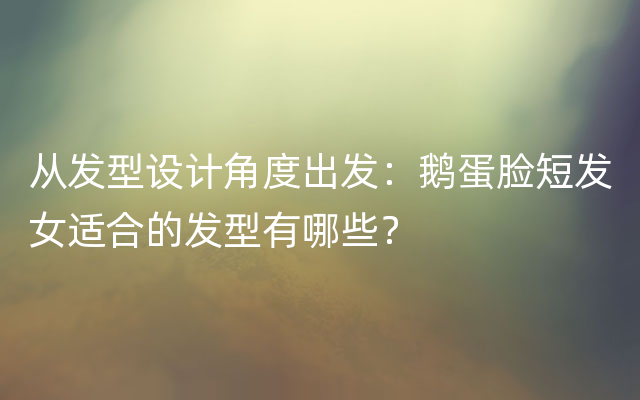 从发型设计角度出发：鹅蛋脸短发女适合的发型有哪些？