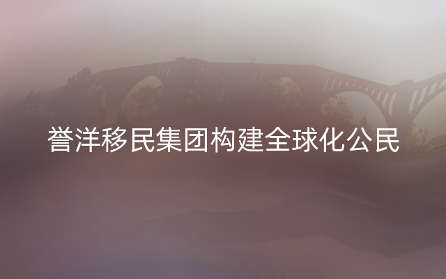 誉洋移民集团构建全球化公民