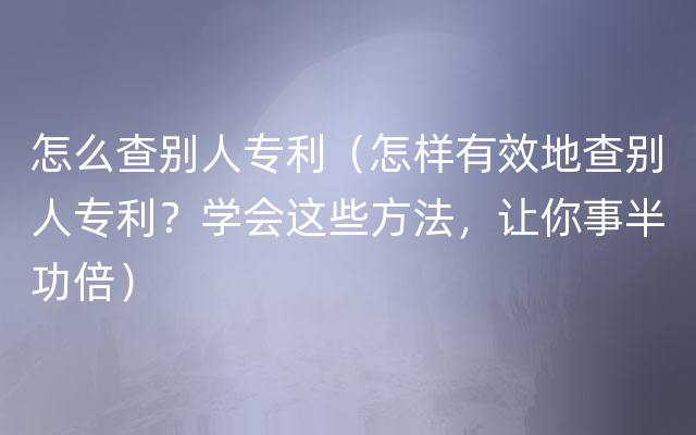 怎么查别人专利（怎样有效地查别人专利？学会这些方法，让你事半功倍）