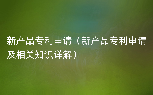 新产品专利申请（新产品专利申请及相关知识详解）