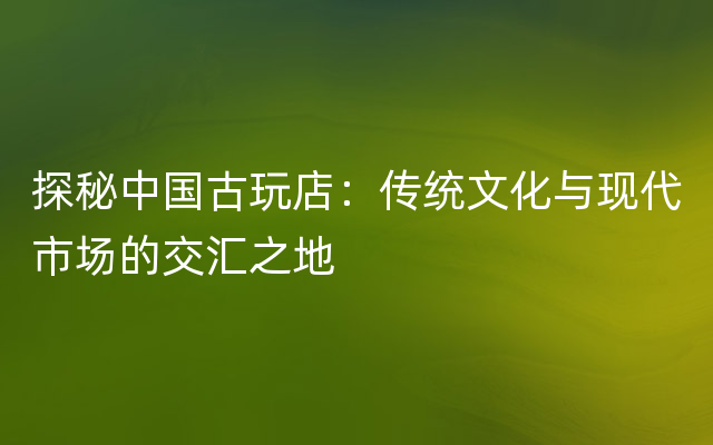 探秘中国古玩店：传统文化与现代市场的交汇之地