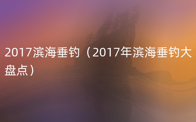 2017滨海垂钓（2017年滨海垂钓大盘点）