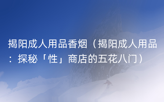 揭阳成人用品香烟（揭阳成人用品：探秘「性」商店的五花八门）