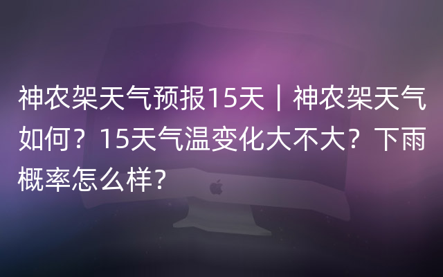 神农架天气预报15天｜神农架天气如何？15天气温变化大不大？下雨概率怎么样？