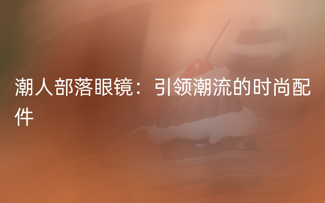 潮人部落眼镜：引领潮流的时尚配件