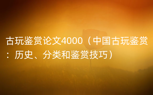 古玩鉴赏论文4000（中国古玩鉴赏：历史、分类和鉴赏技巧）