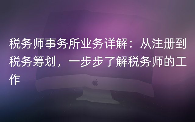 税务师事务所业务详解：从注册到税务筹划，一步步了解税务师的工作