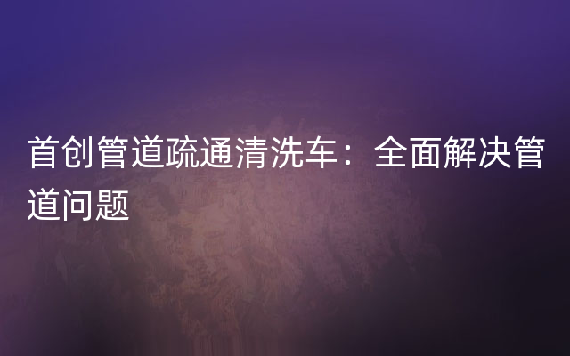 首创管道疏通清洗车：全面解决管道问题