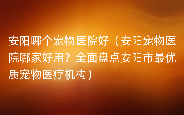 安阳哪个宠物医院好（安阳宠物医院哪家好用？全面盘点安阳市最优质宠物医疗机构）