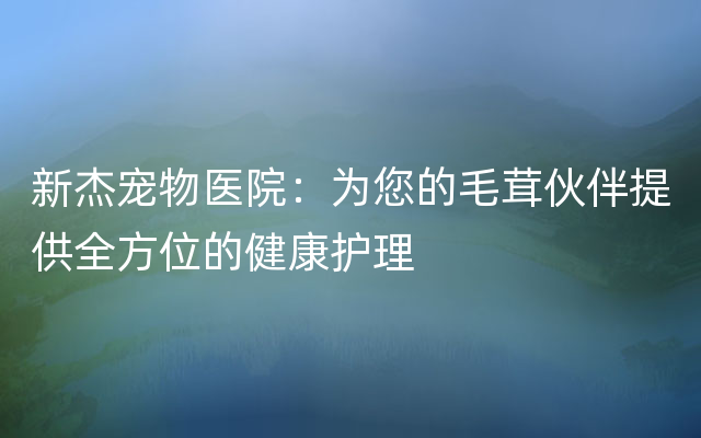 新杰宠物医院：为您的毛茸伙伴提供全方位的健康护理