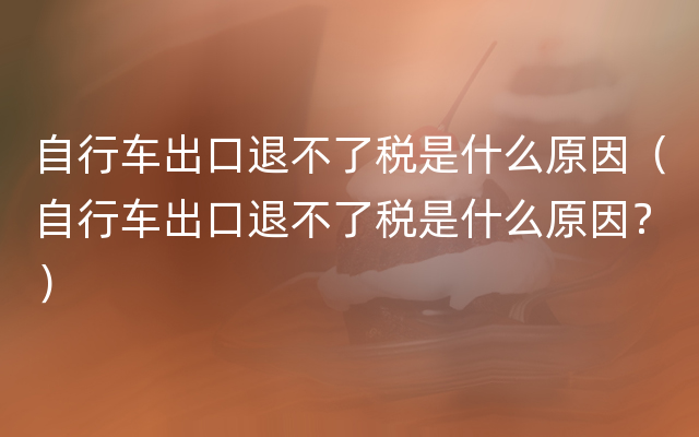 自行车出口退不了税是什么原因（自行车出口退不了税是什么原因？）