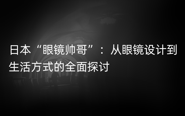 日本“眼镜帅哥”：从眼镜设计到生活方式的全面探讨