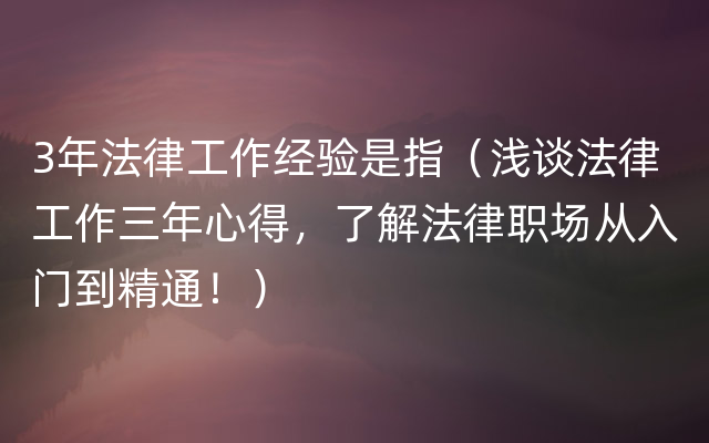 3年法律工作经验是指（浅谈法律工作三年心得，了解法律职场从入门到精通！）