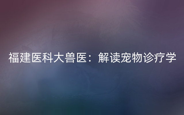 福建医科大兽医：解读宠物诊疗学