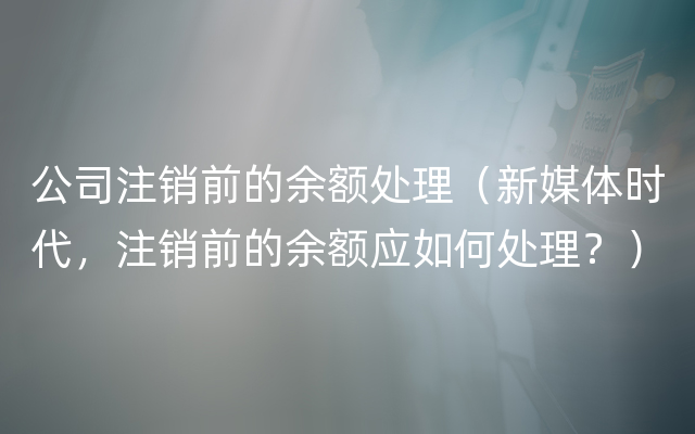 公司注销前的余额处理（新媒体时代，注销前的余额应如何处理？）