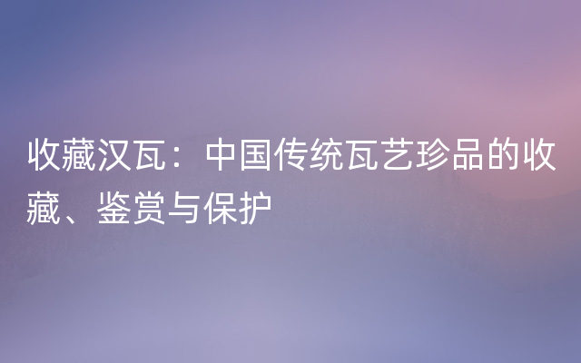 收藏汉瓦：中国传统瓦艺珍品的收藏、鉴赏与保护