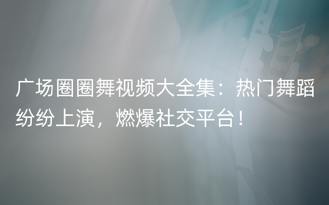 广场圈圈舞视频大全集：热门舞蹈纷纷上演，燃爆社交平台！