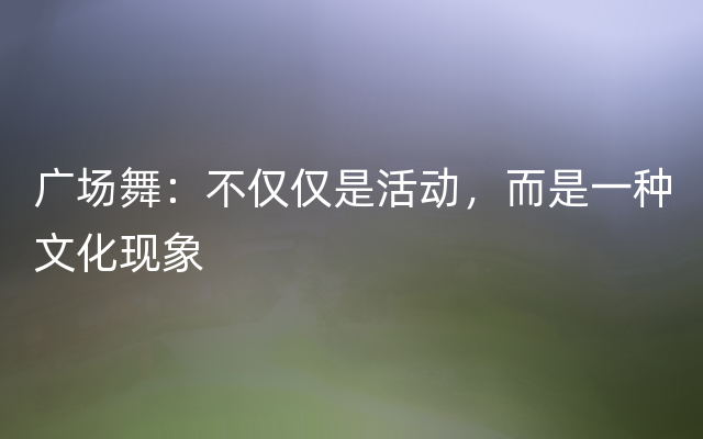 广场舞：不仅仅是活动，而是一种文化现象