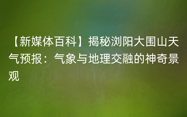 【新媒体百科】揭秘浏阳大围山天气预报：气象与地理交融的神奇景观