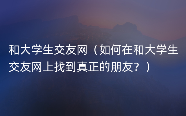 和大学生交友网（如何在和大学生交友网上找到真正的朋友？）