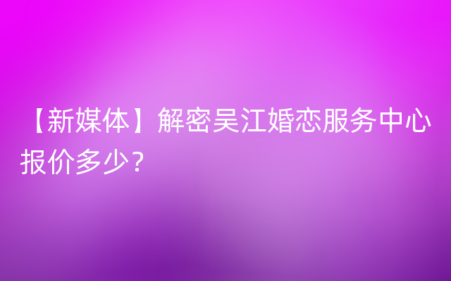 【新媒体】解密吴江婚恋服务中心报价多少？