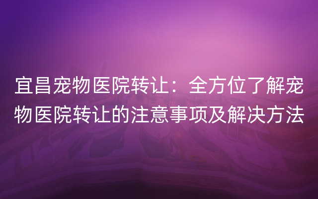 宜昌宠物医院转让：全方位了解宠物医院转让的注意事项及解决方法