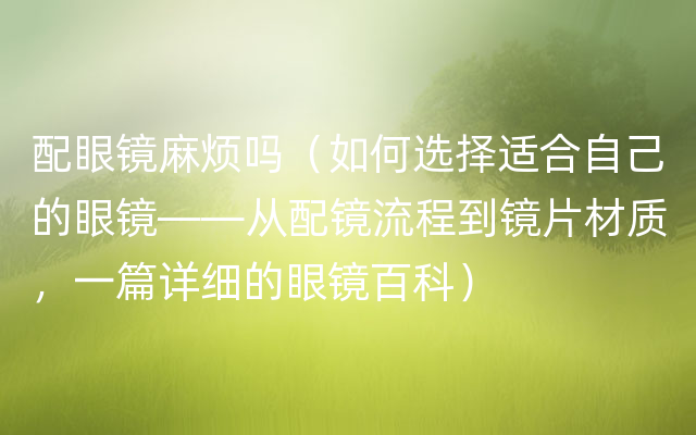 配眼镜麻烦吗（如何选择适合自己的眼镜——从配镜流程到镜片材质，一篇详细的眼镜百科