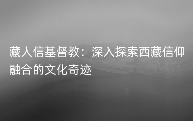 藏人信基督教：深入探索西藏信仰融合的文化奇迹