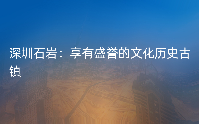 深圳石岩：享有盛誉的文化历史古镇