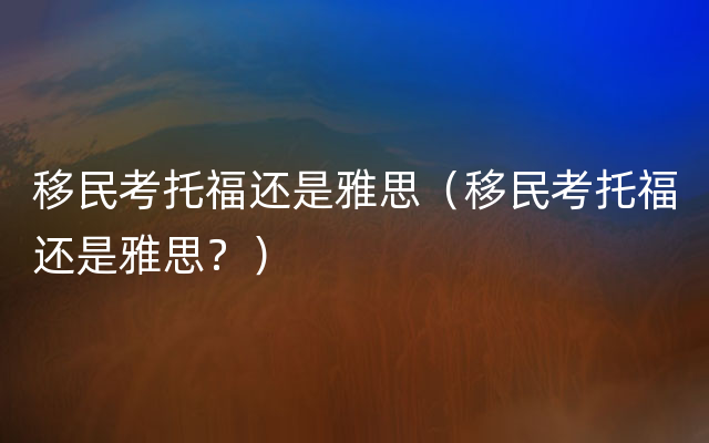 移民考托福还是雅思（移民考托福还是雅思？）