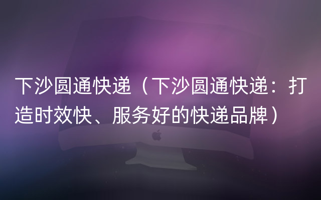 下沙圆通快递（下沙圆通快递：打造时效快、服务好的快递品牌）