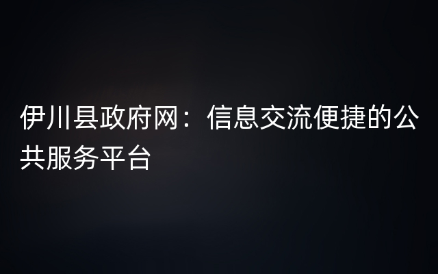 伊川县政府网：信息交流便捷的公共服务平台