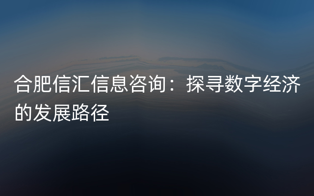 合肥信汇信息咨询：探寻数字经济的发展路径