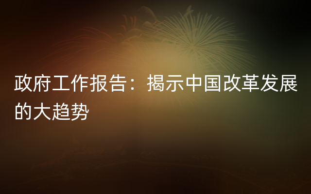 政府工作报告：揭示中国改革发展的大趋势