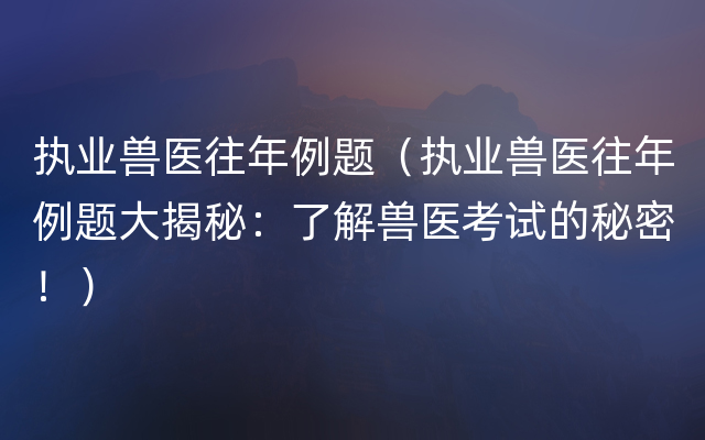 执业兽医往年例题（执业兽医往年例题大揭秘：了解兽医考试的秘密！）