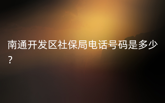 南通开发区社保局电话号码是多少？