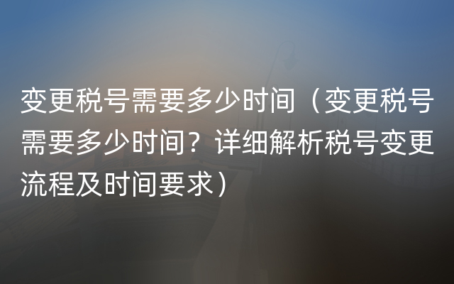 变更税号需要多少时间（变更税号需要多少时间？详细解析税号变更流程及时间要求）