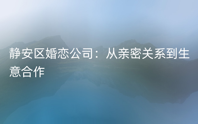 静安区婚恋公司：从亲密关系到生意合作